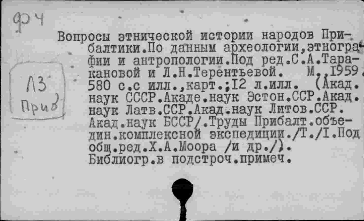 ﻿Вопросы этнической истории народов Прибалтики.По данным археологии,этнограф фии и антропологии.Под ред.С.А.Таракановой и Л.Н.Терентьевой. M..I959, 580 с.с илл.,карт.;12 л.илл. (Акад, наук СССР.Акаде.наук Эстон.ССР.Акад, наук Латв.ССР.Акад.наук Литов.ССР. Акад.наук БССР/.Труды Прибалт.объе-дин.комплексной экспедиции./Т./1.Под общ.ред.X.А.Моора /и др./). Библиогр.в подстроч.примеч.